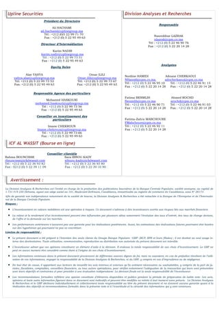 FLASH RESULTATS S1-2012
N° 4
Upline Securities
Président du Directoire
Ali HACHAMI
ali.hachami@uplinegroup.ma
Tél : +212 (0)5 22 99 71 70
Fax : +212 (0) 5 22 95 49 63
Directeur d’Intermédiation
Equity Sales
Responsable Agence des particuliers
Mohamed HASKOURI
mohamed.haskouri@uplinegroup.ma
Tél : +212 (0) 5 22 99 73 56
Fax : +212 (0) 5 22 95 49 63
Conseiller en investissement des
particuliers
Imane CHEKROUN
Imane.chekroun@uplinegroup.ma
Tél : +212 (0) 5 22 99 73 66
Fax : +212 (0) 5 22 95 49 63
ICF AL WASSIT (Bourse en ligne)
Conseiller clientèle
Rahma BOUNCISSE Sara IBNOU KADY
rbouncisse@icfalwassit.com sibnou-kady@icfalwassit.com
Tél : +212 (0) 5 22 36 93 82 Tél : +212 (0) 5 22 36 93 80
Fax : 0212 (0) 5 22 39 11 09 Fax : +212 (0) 5 22 39 10 90
Division Analyses et Recherches
Responsable
Nasreddine LAZRAK
nlazrak@cpm.co.ma
Tél : +212 (0) 5 22 46 90 76
Fax : +212 (0) 5 22 20 14 28
Analystes
Nordine HAMIDI Adnane CHERKAOUI
NHamidi@cpm.co.ma adncherkaoui@cpm.co.ma
Tél : +212 (0) 5 22 46 95 10 Tél : +212 (0) 5 22 46 91 15
Fax : +212 (0) 5 22 20 14 28 Fax : +212 (0) 5 22 20 14 28
Fatima BENMLIH Ahmed ROCHD
fbenmlih@cpm.co.ma arochd@cpm.co.ma
Tél : +212 (0) 5 22 46 90 71 Tél : +212 (0) 5 22 46 91 03
Fax : +212 (0) 5 22 20 14 28 Fax : +212 (0) 5 22 20 14 28
Fatima-Zahra MABCHOURE
FMabchoure@cpm.co.ma
Tél : +212 (0) 5 22 46 92 11
Fax : +212 (0) 5 22 20 14 28
Avertissement :
La Division Analyses & Recherches est l’entité en charge de la production des publications boursières de la Banque Centrale Populaire, société anonyme, au capital de
1 731 419 230 Dirhams, ayant son siège social au 101, Boulevard Zerktouni, Casablanca, immatriculée au registre de commerce de Casablanca, sous N° 28173.
Afin de garantir son indépendance notamment de la société de bourse, la Division Analyses & Recherches a été rattachée à la Banque de l’Entreprise et de l’Internatio-
nal de la Banque Centrale Populaire.
Risques :
 L’investissement en valeurs mobilières est une opération à risques. Ce document s’adresse à des investisseurs avertis aux risques liés aux marchés financiers.
 La valeur et le rendement d’un investissement peuvent être influencées par plusieurs aléas notamment l’évolution des taux d’intérêt, des taux de change devises,
de l’offre et la demande sur les marchés.
 Les performances antérieures n’assurent pas une garantie pour les réalisations postérieures. Aussi, les estimations des réalisations futures pourraient être basées
sur des hypothèses qui pourraient ne pas se concrétiser.
Limites de responsabilité :
 Le présent document a été préparé à l’intention des seuls clients du Groupe Banque Populaire –GBP- (BCP, BPR et leurs filiales) ; il est destiné au seul usage in-
terne des destinataires. Toute utilisation, communication, reproduction ou distribution non autorisée du présent document est interdite.
 L’investisseur admet que ces opinions constituent un élément d’aide à la décision. Il endosse la totale responsabilité de ses choix d’investissement. Le GBP ne
peut en aucun moment être considéré comme étant à l’origine de ses choix d’investissement.
 Les informations contenues dans le présent document proviennent de différentes sources dignes de foi, mais ne sauraient, en cas de préjudice résultant de l’utili-
sation de ces informations, engager la responsabilité de la Division Analyses & Recherches, ni du GBP, y compris en cas d’imprudence ou de négligence.
 En tout état de cause, il appartient aux lecteurs de recueillir les avis internes et externes qu’ils estiment nécessaires ou souhaitables, y compris de la part de ju-
ristes, fiscalistes, comptables, conseillers financiers, ou tous autres spécialistes, pour vérifier notamment l’adéquation de la transaction qui leurs sont présentées
avec leurs objectifs et contraintes et pour procéder à une évaluation indépendante. La décision finale est la seule responsabilité de l’investisseur.
 Les recommandations formulées reflètent une opinion constituée d’éléments disponibles et publics pendant la période de préparation de ladite note. Les avis,
opinions et toute autre information figurant dans ce document sont indicatifs et peuvent être modifiés ou retirés à tout moment sans préavis. La Division Analyses
& Recherches et le GBP déclinent individuellement et collectivement toute responsabilité au titre du présent document et ne donnent aucune garantie quant à la
réalisation des objectifs et recommandations formulés dans la présente note ni à l’exactitude et la véracité des informations qui y sont contenues.
Karim NADIR
karim.nadir@uplinegroup.ma
Tél : +212 (0) 5 22 99 73 51
Fax : +212 (0) 5 22 95 49 63
Alae YAHYA
yahya.alae@uplinegroup.ma
Tél: +212 (0) 5 22 99 73 53
Fax: +212 (0) 5 22 95 49 63
Omar ILILI
Omar.ilili@uplinegroup.ma
Tél: +212 (0) 5 22 99 73 67
Fax: +212 (0) 5 22 95 49 63
 