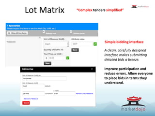 Lot Matrix
Simple bidding interface
A clean, carefully designed
interface makes submitting
detailed bids a breeze.
Improve participation and
reduce errors. Allow everyone
to place bids in terms they
understand.
“Complex tenders simplified”
 