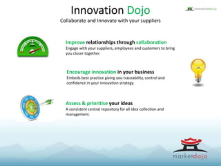 Innovation Dojo
Collaborate and Innovate with your suppliers
Improve relationships through collaboration
Engage with your suppliers, employees and customers to bring
you closer together.
Encourage innovation in your business
Embeds best practice giving you traceability, control and
confidence in your innovation strategy.
Assess & prioritise your ideas
A consistent central repository for all idea collection and
management.
 