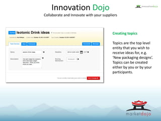 Innovation Dojo
Collaborate and Innovate with your suppliers
Creating topics
Topics are the top level
entity that you wish to
receive ideas for, e.g.
‘New packaging designs’.
Topics can be created
either by you or by your
participants.
 