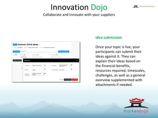 Idea submission
Once your topic is live, your
participants can submit their
ideas against it. They can
explain their ideas based on
the financial benefits,
resources required, timescales,
challenges, as well as a general
overview supplemented with
attachments if needed.
Innovation Dojo
Collaborate and Innovate with your suppliers
 