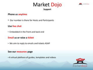 Market Dojo
Support
Phone us anytime
• Our number is there for Hosts and Participants
Use live chat
• Embedded in the front and back end
Email us or raise a ticket
• We aim to reply to emails and tickets ASAP
See our resources page
• A virtual plethora of guides, templates and videos
 