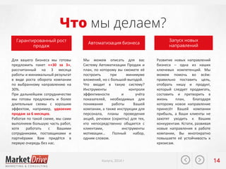 Что мы делаем?
Гарантированный рост
продаж
Для вашего бизнеса мы готовы
предложить пакет «+30 за 3»,
рассчитанный на 3 месяца
работы и минимальный результат
в виде роста оборота компании
по выбранному направлению на
30%.
При дальнейшем сотрудничестве
мы готовы предложить и более
длительные схемы с хорошим
эффектом, например, удвоение
продаж за 6 месяцев.
Работая по такой схеме, мы сами
выполняем большую часть работ,
хотя
работать
с
Вашими
сотрудниками, поставщиками и
партнёрами Вам придётся в
первую очередь без нас.

Автоматизация бизнеса

Мы можем описать для вас
Систему Автоматизации Продаж и
план, по которому вы сможете её
построить
при
минимуме
вложений, но с большой выгодой.
Что входит в такую систему?
Инструменты
контроля
эффективности
и
учёта
показателей, необходимых для
понимания
работы
Вашей
компании, а также инструкции для
персонала, планы проведения
акций, речовки (скрипты) для тех,
кто непосредственно общается с
клиентами,
инструменты
мотивации…
Полный
набор,
одним словом.

Калуга, 2014 г

Запуск новых
направлений
Развитие новых направлений
бизнеса – одна из наших
ключевых компетенций. Мы
можем помочь во всём:
правильно поставить цель,
отобрать нишу и продукт,
который следует продвигать,
составить и претворить в
жизнь
план,
благодаря
которому новое направление
принесёт Вашей компании
прибыль, а Ваши клиенты не
захотят уходить к Вашим
конкурентам. Кстати, развивая
новые направления в работе
компании, Вы многократно
повышаете её устойчивость к
кризисам.

14

 