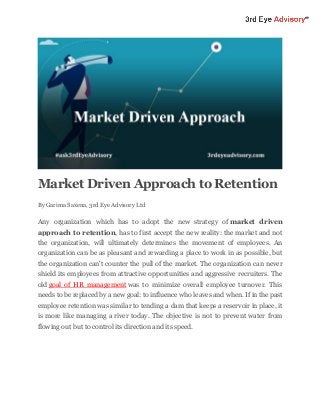 Market Driven Approach to Retention
By Garima Saxena, 3rd Eye Advisory Ltd
Any organization which has to adopt the new strategy of market driven
approach to retention, has to first accept the new reality: the market and not
the organization, will ultimately determines the movement of employees. An
organization can be as pleasant and rewarding a place to work in as possible, but
the organization can't counter the pull of the market. The organization can never
shield its employees from attractive opportunities and aggressive recruiters. The
old goal of HR management was to minimize overall employee turnover. This
needs to be replaced by a new goal: to influence who leaves and when. If in the past
employee retention was similar to tending a dam that keeps a reservoir in place, it
is more like managing a river today. The objective is not to prevent water from
flowing out but to control its direction and its speed.
 