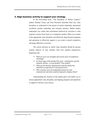 Building Businesses Into Market Leaders
3. Align business activity to support your strategy
In the best-selling book, “The Discipline of Market Leaders,”
authors Michael Treacy and Fred Wiersema identified three key value
disciplines to understand in the pursuit of market leadership: operational
excellence, product leadership, and customer intimacy. Market leaders
understand very clearly that commitment followed by execution is what
separates winners from losers in a competitive market. When you commit
to the appropriate value discipline and effectively align business programs
and operations to effectively support it, you create a natural competitive
advantage difficult to overcome.
The correct decision on which value discipline should be pursues
requires analysis of your situation from four separate perspectives,
beginning with:
What are your core strengths and current areas of competitive
advantage?
In which stage of the product life cycle—introduction, growth,
maturity, decline—is your product? Your market?
What are the business characteristics that the market has
identified as important for a buying decision?
Who currently owns the leadership position for each
characteristic and what would be required to displace them?
Understanding the structure of the market place will enable you to
choose appropriate value discipline, and aligning programs and operations
to support it will drive your success.
©AlphaBrand Strategies, 2001 page 11 of 21 09/14/01
 