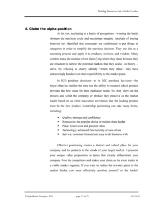 Building Businesses Into Market Leaders
4. Claim the alpha position
At its root, marketing is a battle of perceptions—winning the battle
shortens the purchase cycle and maximizes margins. Analysis of buying
behavior has identified that consumers are conditioned to put things in
categories in order to simplify the purchase decision. They use this as a
screening process and apply it to products, services, and vendors. Many
vendors make the mistake of not identifying where they stand because they
are reluctant to narrow the potential markets that they could—in theory—
serve. By refusing to clearly identify “where they stand”, they have
unknowingly handed over that responsibility to the market place.
In B2B purchase decisions—as in B2C purchase decisions—the
buyer often has neither the time nor the ability to research which product
provides the best value for their particular needs. So, they short cut the
process and select the company or product they perceive as the market
leader based on an often inaccurate correlation that the leading product
must be the best product. Leadership positioning can take many forms,
including:
Quality: prestige and confidence
Reputation: the popular choice or market share leader
Price: lowest cost and greatest value
Technology: advanced functionality or ease of use
Service: customer-focused and easy to do business with
Effective positioning creates a distinct and valued place for your
company and its products in the minds of your target market. It presents
your unique value proposition in terms that clearly differentiate your
company from its competitors and stakes your claim as the clear leader in
a viable market segment. If you want to realize the rewards given to the
market leader, you must effectively position yourself as the leader!
©AlphaBrand Strategies, 2001 page 12 of 21 09/14/01
 