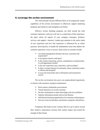 Building Businesses Into Market Leaders
6. Leverage the on-line environment
The sixth principle focuses B2B providers on leveraging the unique
capabilities of the on-line environment to effectively support marketing
programs and initiatives and strengthen your brand.
Effective on-line branding programs are built around the total
customer experience, and your web site is a central part of that experience,
the place where all aspects of your company—messages, products,
services, and support—intersect. Leaders pay attention to the entire realm
of user experience and how that experience is influenced by an online
presence. Knowing how to handle the fundamental issues that address the
customer experience is key to success. Some issues to consider include:
Are brand management elements obvious, consistent and
experiential?
Is navigation intuitive and open?
Is the content interesting, current, comprehensive and presented
in web-appropriate format?
Is the user experience easy, interactive, and rewarding?
Is there a strong element of community where continued contact
is offered and accepted?
Is your site trustworthy and is information and transactions
secure?
The on-line environment also gives you unprecedented opportunity
to interact with customers, prospects and partners.
Rich-content, multimedia conversations
Virtual education via on-line seminars
On-line communities to share knowledge and solve problems
Industry information portals and on-line libraries
Self-directed learning opportunities for customers and prospects
Surveys to pre-test products, promotions, programs and policies
Companies that build on-line ventures that live up to and/or exceed
their market’s expectations increase their market impact and extend the
strength of their brand.
©AlphaBrand Strategies, 2001 page 14 of 21 09/14/01
 