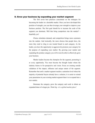 Building Businesses Into Market Leaders
8. Grow your business by expanding your market segment
The first seven best practices concentrate on the strategies for
becoming the leader in a desirable market. Once you have developed this
position of strength, you can then leverage your strength to improve your
business position. The first goal should be to increase the scale of the
segment you dominate. Will that bring competitors into the market? –
hopefully yes!
Choice stimulates demand, and competition brings more customers
into the market. And ironically, the more choices that people have, the
more they tend to cling to one trusted brand in each category. As the
leader, you have the opportunity to aggressively promote your category for
the purpose of expanding your market. By growing your market and
expanding the product category you will in turn be able to effectively grow
your business.
Market leaders become the champion for the segment, promoting it
at every opportunity. You must become the thought leader whom the
industry listens to for perspective and vision. Focus on creating outside
validation of the impact, influence and unique nature of the segment.
Remember that until a market segment reaches a saturation level where the
majority of potential buyers already have a solution, it is easier to extend
your penetration in your existing market segment than it is to expand into a
new market.
Dominate the category, grow the category and work to obtain an
expanded share of a larger pie. Think big—it’s a global market place!
©AlphaBrand Strategies, 2001 page 16 of 21 09/14/01
 