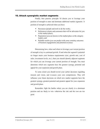 Building Businesses Into Market Leaders
10. Attack synergistic market segments
Finally, best practice principle 10 directs you to leverage your
position of strength to enter and dominate additional market segments. A
position of strength is achieved when you have:
Resources (people and tools to do the work),
References (clients and customers that will be advocates for you
in the market place),
Reputation (you are known in the market place as the category
leader), and
Reliable results (you can predict with some certainty outcomes
of business engagements and potential revenue).
Determining how, when and where to leverage your current position
of strength is key to continued growth. If and when the segment’s potential
no longer meets your business requirements (size, growth rate, cost of
sales, investment levels, etc.), then you should identify adjacent segments
for which you can leverage your current position of strength. You must
determine which new segments have the greatest synergy, potential and
appeal for your expansion and growth plans.
To some extent you should revisit your earlier decisions regarding
mission and vision, and re-assess your core competencies. They will
influence your future decisions on which new market segments have the
greatest synergy, greatest potential and greatest appeal for your expansion
and growth plans.
Remember, fight the battles where you are clearly in a dominant
position and are likely to win—otherwise the risk and the cost are too
great.
©AlphaBrand Strategies, 2001 page 18 of 21 09/14/01
 