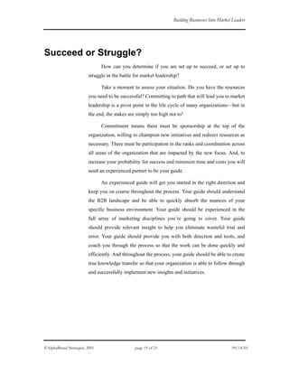 Building Businesses Into Market Leaders
Succeed or Struggle?
How can you determine if you are set up to succeed, or set up to
struggle in the battle for market leadership?
Take a moment to assess your situation. Do you have the resources
you need to be successful? Committing to path that will lead you to market
leadership is a pivot point in the life cycle of many organizations—but in
the end, the stakes are simply too high not to!
Commitment means there must be sponsorship at the top of the
organization, willing to champion new initiatives and redirect resources as
necessary. There must be participation in the ranks and coordination across
all areas of the organization that are impacted by the new focus. And, to
increase your probability for success and minimize time and costs you will
need an experienced partner to be your guide.
An experienced guide will get you started in the right direction and
keep you on course throughout the process. Your guide should understand
the B2B landscape and be able to quickly absorb the nuances of your
specific business environment. Your guide should be experienced in the
full array of marketing disciplines you’re going to cover. Your guide
should provide relevant insight to help you eliminate wasteful trial and
error. Your guide should provide you with both direction and tools, and
coach you through the process so that the work can be done quickly and
efficiently. And throughout the process, your guide should be able to create
true knowledge transfer so that your organization is able to follow through
and successfully implement new insights and initiatives.
©AlphaBrand Strategies, 2001 page 19 of 21 09/14/01
 