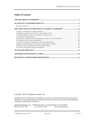 Building Businesses Into Market Leaders
Table of Contents
THE REWARDS OF LEADERSHIP ......................................................................................................3
SO, WHY ISN’T EVERYBODY DOING IT?.........................................................................................5
FAILURE TO FOCUS!..................................................................................................................................6
THE 10 BEST PRACTICE PRINCIPLES OF MARKET LEADERSHIP.......................................8
1. SELECT AND SEGMENT A TARGET MARKET...........................................................................................8
2. NARROW YOUR FOCUS TO EXPLOIT YOUR UNIQUE VALUE ..................................................................10
3. ALIGN BUSINESS ACTIVITY TO SUPPORT YOUR STRATEGY ..................................................................11
4. CLAIM THE ALPHA POSITION...............................................................................................................12
5. INTEGRATE COMMUNICATIONS PROGRAMS INTERNALLY AND EXTERNALLY ......................................13
6. LEVERAGE THE ON-LINE ENVIRONMENT.............................................................................................14
7. LOCK-IN STRATEGIC PARTNERS TO LOCK OUT COMPETITORS .............................................................15
8. GROW YOUR BUSINESS BY EXPANDING YOUR MARKET SEGMENT.......................................................16
9. EXPLOIT YOUR LEADERSHIP TO DRIVE MARKET SHARE ......................................................................17
10. ATTACK SYNERGISTIC MARKET SEGMENTS ......................................................................................18
SUCCEED OR STRUGGLE? ................................................................................................................19
ALPHABRAND STRATEGIES CAN HELP........................................................................................20
REFERENCES AND RECOMMENDED READING..........................................................................21
Copyright  2001 by AlphaBrand Strategies, Inc.
All rights reserved. Printed in the United States of America. No part of this document may be used or
reproduced in any manner whatsoever without written permission except in the case of brief quotations
embodied in critical articles and reviews.
AlphaBrand Strategies, Inc., 14990 Pristine Drive, Colorado Springs, CO USA 80921
Phone: 719-487-7345 - Fax: 419-791-1748 - www.alphabrand.com
©AlphaBrand Strategies, 2001 page 2 of 21 09/14/01
 