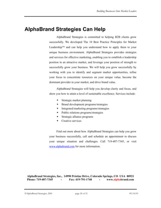 Building Businesses Into Market Leaders
AlphaBrand Strategies Can Help
AlphaBrand Strategies is committed to helping B2B clients grow
successfully. We developed The 10 Best Practice Principles for Market
Leadership and can help you understand how to apply them to your
unique business environment. AlphaBrand Strategies provides strategies
and services for effective marketing, enabling you to establish a leadership
position in an attractive market, and leverage your position of strength to
successfully grow your business. We will help you grow successfully by
working with you to identify and segment market opportunities, refine
your focus to concentrate resources on your unique value, become the
dominant provider in your market, and drive brand value.
AlphaBrand Strategies will help you develop clarity and focus, and
show you how to attain a level of sustainable excellence. Services include:
Strategic market planning
Brand development programs/strategies
Integrated marketing programs/strategies
Public relations programs/strategies
Strategic alliance programs
Creative services
Find out more about how AlphaBrand Strategies can help you grow
your business successfully, call and schedule an appointment to discuss
your unique situation and challenges. Call 719-487-7345, or visit
www.alphabrand.com for more information.
AlphaBrand Strategies, Inc., 14990 Pristine Drive, Colorado Springs, CO USA 80921
Phone: 719-487-7345 - Fax: 419-791-1748 - www.alphabrand.com
©AlphaBrand Strategies, 2001 page 20 of 21 09/14/01
 