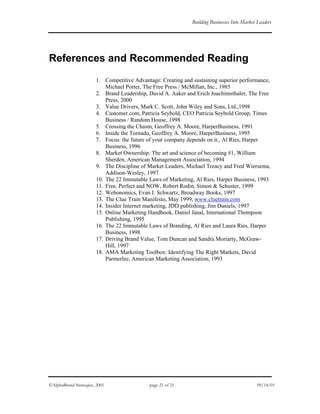 Building Businesses Into Market Leaders
References and Recommended Reading
1. Competitive Advantage: Creating and sustaining superior performance,
Michael Porter, The Free Press / McMillan, Inc., 1985
2. Brand Leadership, David A. Aaker and Erich Joachimsthaler, The Free
Press, 2000
3. Value Drivers, Mark C. Scott, John Wiley and Sons, Ltd.,1998
4. Customer.com, Patricia Seybold, CEO Patricia Seybold Group, Times
Business / Random House, 1998
5. Crossing the Chasm, Geoffrey A. Moore, HarperBusiness, 1991
6. Inside the Tornado, Geoffrey A. Moore, HarperBusiness, 1995
7. Focus: the future of your company depends on it., Al Ries, Harper
Business, 1996
8. Market Ownership: The art and science of becoming #1, William
Sherden, American Management Association, 1994
9. The Discipline of Market Leaders, Michael Treacy and Fred Wiersema,
Addison-Wesley, 1997
10. The 22 Immutable Laws of Marketing, Al Ries, Harper Business, 1993
11. Free, Perfect and NOW, Robert Rodin, Simon & Schuster, 1999
12. Webonomics, Evan I. Schwartz, Broadway Books, 1997
13. The Clue Train Manifesto, May 1999, www.cluetrain.com
14. Insider Internet marketing, JDD publishing, Jim Daniels, 1997
15. Online Marketing Handbook, Daniel Janal, International Thompson
Publishing, 1995
16. The 22 Immutable Laws of Branding, Al Ries and Laura Ries, Harper
Business, 1998
17. Driving Brand Value, Tom Duncan and Sandra Moriarty, McGraw-
Hill, 1997
18. AMA Marketing Toolbox: Identifying The Right Markets, David
Parmerlee, American Marketing Association, 1993
©AlphaBrand Strategies, 2001 page 21 of 21 09/14/01
 