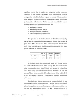 Building Businesses Into Market Leaders
significant benefits that the market does not extend to other businesses
competing for that segment. The market leader is then able to focus on
strategies that extend its lead and expand its market, while competitors
must expend a greater percentage of resources to combat the leader’s
position as the default choice. And as a result, market leaders have a
unique opportunity to exploit their position to gain:
Better profit margins
Easier entry into new markets
Stronger barriers to competition
Attractive partnering opportunities
How powerful is the leading brand? In “Brand Leadership”, by
David Aaker, he presents the following scenario: Suppose that you will be
given .01% of the stock of one of the follow companies. Which firm’s
stock would you prefer, given that following information about their sales,
profits, and assets (as of January 1998)?
SALES ASSETS PROFITS
General Motors $166B $229B $7B
Coca-Cola $19B $17B $4B
On the basis of this data, most people would pick General Motors
and turn their back on Coca-Cola. Yet in January 1998, Coke had a market
value more than four times that of GM, in part because the value of the
Coke brand equity was over twice the value of the entire GM firm. An
anomaly? Coke is the perennial #1 brand across the globe, and in 2000
51% of the company’s value—or $72.5 billion—is attributed to the power
of the brand.
Historically, you find that when a market matures, the battle for any
viable market segment generally becomes a struggle between two or three
primary competitors. As markets become more and more competitive, you
find that only businesses that are No. 1 or No. 2 in their markets get to
©AlphaBrand Strategies, 2001 page 4 of 21 09/14/01
 