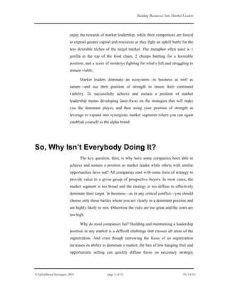 Building Businesses Into Market Leaders
enjoy the rewards of market leadership, while their competitors are forced
to expend greater capital and resources as they fight an uphill battle for the
less desirable niches of the target market. The metaphor often used is 1
gorilla at the top of the food chain, 2 chimps battling for a favorable
position, and a score of monkeys fighting for what’s left and struggling to
remain viable.
Market leaders dominate an ecosystem—in business as well as
nature—and use their position of strength to insure their continued
viability. To successfully achieve and sustain a position of market
leadership means developing laser-focus on the strategies that will make
you the dominant player, and then using your position of strength as
leverage to expand into synergistic market segments where you can again
establish yourself as the alpha brand.
So, Why Isn’t Everybody Doing It?
The key question, then, is why have some companies been able to
achieve and sustain a position as market leader while others with similar
opportunities have not? All companies start with some form of strategy to
provide value to a given group of prospective buyers. In most cases, the
market segment is too broad and the strategy is too diffuse to effectively
dominate their target. In business—as in any critical conflict—you should
choose only those battles where you are clearly in a dominant position and
are highly likely to win. Otherwise the risks are too great and the costs are
too high.
Why do most companies fail? Building and maintaining a leadership
position in any market is a difficult challenge that crosses all areas of the
organization. And even though narrowing the focus of an organization
increases its ability to dominate a market, the lure of low hanging fruit and
opportunistic selling can quickly diffuse focus on necessary strategic
©AlphaBrand Strategies, 2001 page 5 of 21 09/14/01
 