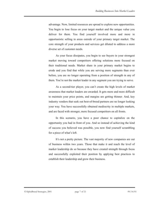 Building Businesses Into Market Leaders
advantage. Now, limited resources are spread to explore new opportunities.
You begin to lose focus on your target market and the unique value you
deliver for them. You find yourself involved more and more in
opportunistic selling in areas outside of your primary target market. The
core strength of your products and services get diluted to address a more
diverse set of customer needs.
As your focus dissipates, you begin to see buyers in your strongest
market moving toward competitors offering solutions more focused on
their traditional needs. Market share in your primary market begins to
erode and you find that while you are serving more segments than ever
before, you are no longer operating from a position of strength in any of
them. You’re not the market leader in any segment you are trying to serve.
As a second-tier player, you can’t create the high levels of market
awareness that market leaders are awarded. It gets more and more difficult
to maintain your price points, and margins are getting thinner. And, key
industry vendors that seek out best-of-breed partners are no longer looking
your way. You have successfully obtained mediocrity in multiple markets,
and are faced with stronger, more focused competitors on all fronts.
In this scenario, you have a poor chance to capitalize on the
opportunity you had in front of you. And so instead of achieving the kind
of success you believed was possible, you now find yourself scrambling
for a piece of what’s left.
It’s not a pretty picture. The vast majority of new companies are out
of business within two years. Those that make it and reach the level of
market leadership do so because they have created strength through focus
and successfully exploited their position by applying best practices to
establish their leadership and grow their business.
©AlphaBrand Strategies, 2001 page 7 of 21 09/14/01
 