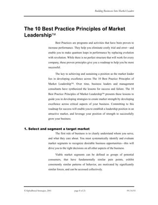 Building Businesses Into Market Leaders
The 10 Best Practice Principles of Market
Leadership
Best Practices are programs and activities that have been proven to
increase performance. They help you eliminate costly trial and error—and
enable you to make quantum leaps in performance by replacing evolution
with revolution. While there is no perfect structure that will work for every
company, these proven principles give you a roadmap to help you be more
successful.
The key to achieving and sustaining a position as the market leader
lies in developing excellence across The 10 Best Practice Principles of
Market Leadership. Over time, business leaders and management
consultants have synthesized the lessons for success and failure. The 10
Best Practice Principles of Market Leadership presents these lessons to
guide you in developing strategies to create market strength by developing
excellence across critical aspects of your business. Committing to this
roadmap for success will enable you to establish a leadership position in an
attractive market, and leverage your position of strength to successfully
grow your business.
1. Select and segment a target market
The first rule of business is to clearly understand whom you serve,
and what they care about. You must systematically identify and evaluate
market segments to recognize desirable business opportunities—this will
drive you to the right decisions on all other aspects of the business.
Viable market segments can be defined as groups of potential
consumers, that have fundamentally similar pain points, exhibit
consistently similar patterns of behavior, are motivated by significantly
similar forces, and can be accessed collectively.
©AlphaBrand Strategies, 2001 page 8 of 21 09/14/01
 