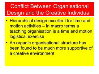 Conflict Between Organisational Design and the Creative Individual  Hierarchical design excellent for time and motion activities – In macro terms a teaching organisation is a time and motion logistical exercise An organic organisational structure has been found to be much more supportive of a creative environment  