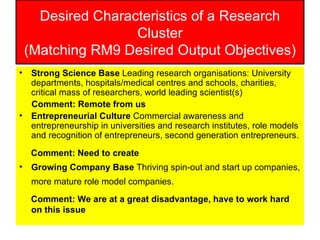 Desired Characteristics of a Research Cluster (Matching RM9 Desired Output Objectives) Strong Science Base  Leading research organisations: University departments, hospitals/medical centres and schools, charities, critical mass of researchers, world leading scientist(s)  Comment: Remote from us Entrepreneurial Culture  Commercial awareness and entrepreneurship in universities and research institutes, role models and recognition of entrepreneurs, second generation entrepreneurs. Comment: Need to create   Growing Company Base  Thriving spin-out and start up companies, more mature role model companies.   Comment: We are at a great disadvantage, have to work hard on this issue 
