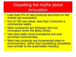 Dispelling the myths about innovation Less than 5% of new products launched on the market are successful Out of 100 new ideas, less than 2 become a commercial reality Most companies are followers and not innovators (even the Body Shop) Very few really novel innovations are ever launched commercially Most new products are incremental steps in enhancement, rather than something completely new (similar to the automobile industry) 