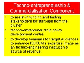 to assist in funding and finding stakeholders for start-ups from the cluster techno-entrepreneurship policy development centre to develop seminars for target audiences to enhance KUKUM’s expertise image as an techno-engineering institution & source of revenue Techno-entrepreneurship & Commercialisation Component 