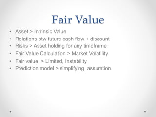 Fair Value
• Asset > Intrinsic Value
• Relations btw future cash flow + discount
• Risks > Asset holding for any timeframe
• Fair Value Calculation > Market Volatility
• Fair value > Limited, Instability
• Prediction model > simplifying assumtion
 
