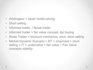 • Arbitrageur > asset model pricing
• Short selling
• Informed trader / Noise trader
• Informed trader > fair value concept, dip buying
• Noise Trader > discount mechanics, error, short selling
• Market Dynamic Scenario > NT > mispriced > short
selling > IT > undervalue > fair value > Fair Value
concepts stability
 