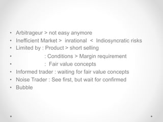 • Arbitrageur > not easy anymore
• Inefficient Market > inrational < Indiosyncratic risks
• Limited by : Product > short selling
• : Conditions > Margin requirement
• : Fair value concepts
• Informed trader : waiting for fair value concepts
• Noise Trader : See first, but wait for confirmed
• Bubble
 