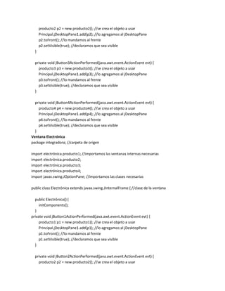 producto2 p2 = new producto2(); //se crea el objeto a usar
Principal.jDesktopPane1.add(p2); //lo agregamos al jDesktopPane
p2.toFront(); //lo mandamos al frente
p2.setVisible(true); //declaramos que sea visible
}
private void jButton3ActionPerformed(java.awt.event.ActionEvent evt) {
producto3 p3 = new producto3(); //se crea el objeto a usar
Principal.jDesktopPane1.add(p3); //lo agregamos al jDesktopPane
p3.toFront(); //lo mandamos al frente
p3.setVisible(true); //declaramos que sea visible
}
private void jButton4ActionPerformed(java.awt.event.ActionEvent evt) {
producto4 p4 = new producto4(); //se crea el objeto a usar
Principal.jDesktopPane1.add(p4); //lo agregamos al jDesktopPane
p4.toFront(); //lo mandamos al frente
p4.setVisible(true); //declaramos que sea visible
}
Ventana Electrónica
package integradora; //carpeta de origen
import electrónica.producto1; //importamos las ventanas internas necesarias
import electrónica.producto2;
import electrónica.producto3;
import electrónica.producto4;
import javax.swing.JOptionPane; //importamos las clases necesarias
public class Electrónica extends javax.swing.JInternalFrame { //clase de la ventana
public Electrónica() {
initComponents();
}
private void jButton1ActionPerformed(java.awt.event.ActionEvent evt) {
producto1 p1 = new producto1(); //se crea el objeto a usar
Principal.jDesktopPane1.add(p1); //lo agregamos al jDesktopPane
p1.toFront(); //lo mandamos al frente
p1.setVisible(true); //declaramos que sea visible
}
private void jButton2ActionPerformed(java.awt.event.ActionEvent evt) {
producto2 p2 = new producto2(); //se crea el objeto a usar

 