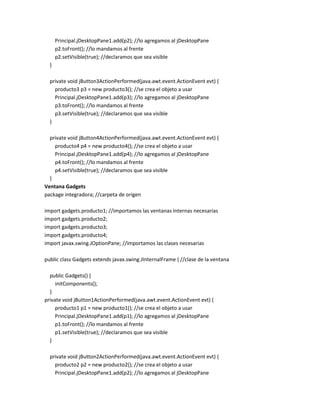 Principal.jDesktopPane1.add(p2); //lo agregamos al jDesktopPane
p2.toFront(); //lo mandamos al frente
p2.setVisible(true); //declaramos que sea visible
}
private void jButton3ActionPerformed(java.awt.event.ActionEvent evt) {
producto3 p3 = new producto3(); //se crea el objeto a usar
Principal.jDesktopPane1.add(p3); //lo agregamos al jDesktopPane
p3.toFront(); //lo mandamos al frente
p3.setVisible(true); //declaramos que sea visible
}
private void jButton4ActionPerformed(java.awt.event.ActionEvent evt) {
producto4 p4 = new producto4(); //se crea el objeto a usar
Principal.jDesktopPane1.add(p4); //lo agregamos al jDesktopPane
p4.toFront(); //lo mandamos al frente
p4.setVisible(true); //declaramos que sea visible
}
Ventana Gadgets
package integradora; //carpeta de origen
import gadgets.producto1; //importamos las ventanas internas necesarias
import gadgets.producto2;
import gadgets.producto3;
import gadgets.producto4;
import javax.swing.JOptionPane; //importamos las clases necesarias
public class Gadgets extends javax.swing.JInternalFrame { //clase de la ventana
public Gadgets() {
initComponents();
}
private void jButton1ActionPerformed(java.awt.event.ActionEvent evt) {
producto1 p1 = new producto1(); //se crea el objeto a usar
Principal.jDesktopPane1.add(p1); //lo agregamos al jDesktopPane
p1.toFront(); //lo mandamos al frente
p1.setVisible(true); //declaramos que sea visible
}
private void jButton2ActionPerformed(java.awt.event.ActionEvent evt) {
producto2 p2 = new producto2(); //se crea el objeto a usar
Principal.jDesktopPane1.add(p2); //lo agregamos al jDesktopPane

 