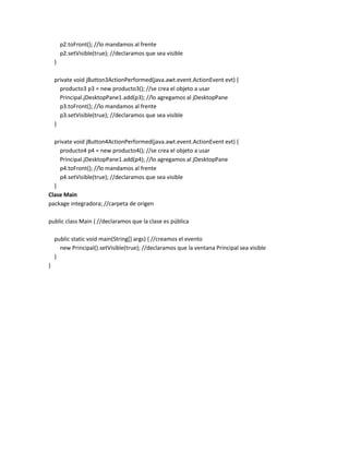 p2.toFront(); //lo mandamos al frente
p2.setVisible(true); //declaramos que sea visible
}
private void jButton3ActionPerformed(java.awt.event.ActionEvent evt) {
producto3 p3 = new producto3(); //se crea el objeto a usar
Principal.jDesktopPane1.add(p3); //lo agregamos al jDesktopPane
p3.toFront(); //lo mandamos al frente
p3.setVisible(true); //declaramos que sea visible
}
private void jButton4ActionPerformed(java.awt.event.ActionEvent evt) {
producto4 p4 = new producto4(); //se crea el objeto a usar
Principal.jDesktopPane1.add(p4); //lo agregamos al jDesktopPane
p4.toFront(); //lo mandamos al frente
p4.setVisible(true); //declaramos que sea visible
}
Clase Main
package integradora; //carpeta de origen
public class Main { //declaramos que la clase es pública
public static void main(String[] args) { //creamos el evento
new Principal().setVisible(true); //declaramos que la ventana Principal sea visible
}
}

 