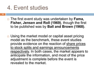 4. Event studies
 The first event study was undertaken by Fama,
Fisher, Jensen and Roll (1969), though the first
to be published was by Ball and Brown (1968).
 Using the market model or capital asset pricing
model as the benchmark, these event studies
provide evidence on the reaction of share prices
to stock splits and earnings announcements
respectively. In both cases, the market appears to
anticipate the information, and most of the price
adjustment is complete before the event is
revealed to the market.
10
 