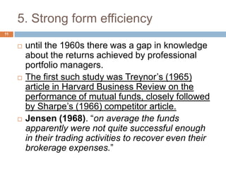 5. Strong form efficiency
 until the 1960s there was a gap in knowledge
about the returns achieved by professional
portfolio managers.
 The first such study was Treynor’s (1965)
article in Harvard Business Review on the
performance of mutual funds, closely followed
by Sharpe’s (1966) competitor article.
 Jensen (1968). “on average the funds
apparently were not quite successful enough
in their trading activities to recover even their
brokerage expenses.”
11
 