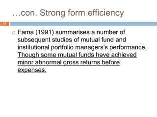 …con. Strong form efficiency
 Fama (1991) summarises a number of
subsequent studies of mutual fund and
institutional portfolio managers’s performance.
Though some mutual funds have achieved
minor abnormal gross returns before
expenses.
12
 