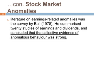 …con. Stock Market
Anomalies
 literature on earnings-related anomalies was
the survey by Ball (1978). He summarised
twenty studies of earnings and dividends, and
concluded that the collective evidence of
anomalous behaviour was strong.
14
 