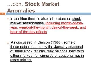 …con. Stock Market
Anomalies
 In addition there is also a literature on stock
market seasonalities, including month-of-the-
year, week-of-the-month, day-of-the-week, and
hour-of-the-day effects
 As discussed in Dimson (1988), some of
these patterns, notably the January seasonal
of small stock returns, may be consistent with
either market inefficiencies or seasonalities in
asset pricing.
16
 