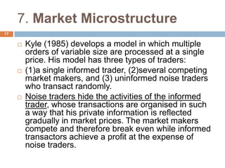 7. Market Microstructure
 Kyle (1985) develops a model in which multiple
orders of variable size are processed at a single
price. His model has three types of traders:
 (1)a single informed trader, (2)several competing
market makers, and (3) uninformed noise traders
who transact randomly.
 Noise traders hide the activities of the informed
trader, whose transactions are organised in such
a way that his private information is reflected
gradually in market prices. The market makers
compete and therefore break even while informed
transactors achieve a profit at the expense of
noise traders.
17
 
