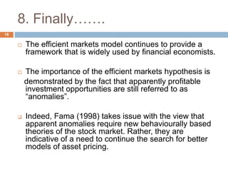 8. Finally…….
 The efficient markets model continues to provide a
framework that is widely used by financial economists.
 The importance of the efficient markets hypothesis is
demonstrated by the fact that apparently profitable
investment opportunities are still referred to as
“anomalies”.
 Indeed, Fama (1998) takes issue with the view that
apparent anomalies require new behaviourally based
theories of the stock market. Rather, they are
indicative of a need to continue the search for better
models of asset pricing.
18
 