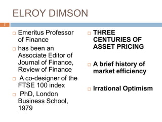 ELROY DIMSON
 Emeritus Professor
of Finance
 has been an
Associate Editor of
Journal of Finance,
Review of Finance
 A co-designer of the
FTSE 100 index
 PhD, London
Business School,
1979
 THREE
CENTURIES OF
ASSET PRICING
 A brief history of
market efficiency
 Irrational Optimism
2
 