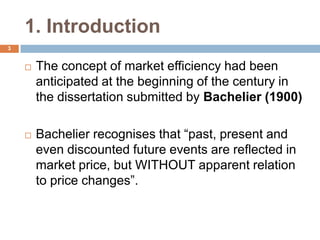1. Introduction
 The concept of market efficiency had been
anticipated at the beginning of the century in
the dissertation submitted by Bachelier (1900)
 Bachelier recognises that “past, present and
even discounted future events are reflected in
market price, but WITHOUT apparent relation
to price changes”.
3
 