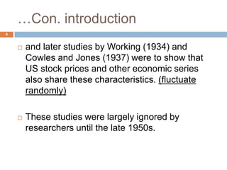 …Con. introduction
 and later studies by Working (1934) and
Cowles and Jones (1937) were to show that
US stock prices and other economic series
also share these characteristics. (fluctuate
randomly)
 These studies were largely ignored by
researchers until the late 1950s.
4
 