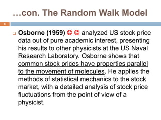 …con. The Random Walk Model
 Osborne (1959)   analyzed US stock price
data out of pure academic interest, presenting
his results to other physicists at the US Naval
Research Laboratory. Osborne shows that
common stock prices have properties parallel
to the movement of molecules. He applies the
methods of statistical mechanics to the stock
market, with a detailed analysis of stock price
fluctuations from the point of view of a
physicist.
6
 
