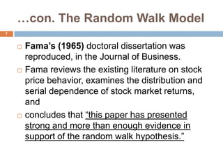 …con. The Random Walk Model
 Fama’s (1965) doctoral dissertation was
reproduced, in the Journal of Business.
 Fama reviews the existing literature on stock
price behavior, examines the distribution and
serial dependence of stock market returns,
and
 concludes that “this paper has presented
strong and more than enough evidence in
support of the random walk hypothesis.”
7
 