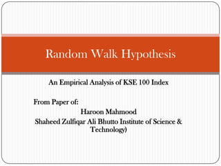 Random Walk Hypothesis
An Empirical Analysis of KSE 100 Index
From Paper of:
Haroon Mahmood
Shaheed Zulfiqar Ali Bhutto Institute of Science &
Technology)

 
