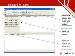 MarkeTel M Phone Navigate your call history, contact list and registered accounts easily. Simple to use dial pad with current call status box. Simple to read icons for phone functions.  Drop down field keeps track of  dialed numbers for quick dial. 