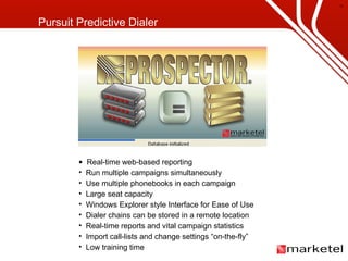 Real-time web-based reporting Run multiple campaigns simultaneously Use multiple phonebooks in each campaign Large seat capacity Windows Explorer style Interface for Ease of Use Dialer chains can be stored in a remote location Real-time reports and vital campaign statistics Import call-lists and change settings “on-the-fly”   Low training time Pursuit Predictive Dialer 