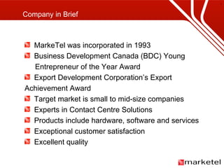 MarkeTel was incorporated in 1993 Business Development Canada (BDC) Young   Entrepreneur of the Year Award Export Development Corporation’s Export Achievement Award Target market is small to mid-size companies Experts in Contact Centre Solutions Products include hardware, software and services Exceptional customer satisfaction Excellent quality Company in Brief 