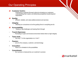 Customer Centric: Embracing a customer-focused culture by knowing our customers,  understanding their needs, and delivering exceptional results beyond expectation Quality:  -  Efficient, reliable, and value-added products and services Integrity: Allowing our conscience to be the guiding force in everything we do Accountability:  Taking on big challenges and seeing them through Trust & Openness:   -  Promoting an open and honest environment where there is high integrity Team work:   -  The only “ I ” in this organization is in “w I n”! Passion:  -  Love for the company, customer, and technology Innovation: -  There is no limitation to the possibilities Commitment: -  Our success is measured by our customer’s success Our Operating Principles 