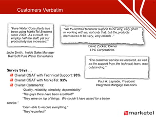 Customers Verbatim Jodie Smith,  Inside Sales Manager RainSoft Pure Water Consultants David Zucker, Owner LPC Corporations  Paul A. Laprade, President Integrated Mortgage Solutions Survey Says … Overall CSAT with Technical Support:  93% Overall CSAT with MarkeTel:  93% Overall Comments: “ Quality, reliability, simplicity, dependability” “ The guys there have been excellent!” “ They were on top of things.  We couldn’t have asked for a better service.” “ Been able to resolve everything.” “ They’re perfect!” “ Pure Water Consultants has been using MarkeTel Systems since 2004.  As a result, we employ half the staff, yet our productivity has increased.” “ We found their technical support to be very, very good in working with us; not only that, but the products themselves to be very, very reliable   .” “ The customer service we received, as well as the support from the technical team, was outstanding.” 