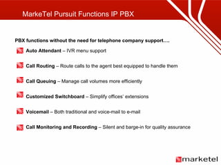 MarkeTel Pursuit Functions IP PBX PBX functions without the need for telephone company support…. Auto Attendant  – IVR menu support Call Routing  – Route calls to the agent best equipped to handle them Call Queuing  – Manage call volumes more efficiently Customized Switchboard  – Simplify offices’ extensions Voicemail  – Both traditional and voice-mail to e-mail Call Monitoring and Recording  – Silent and barge-in for quality assurance 